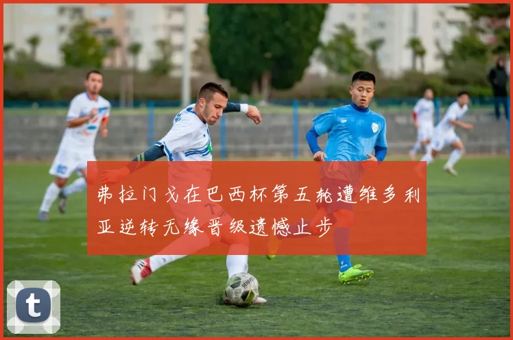 弗拉门戈在巴西杯第五轮遭维多利亚逆转无缘晋级遗憾止步