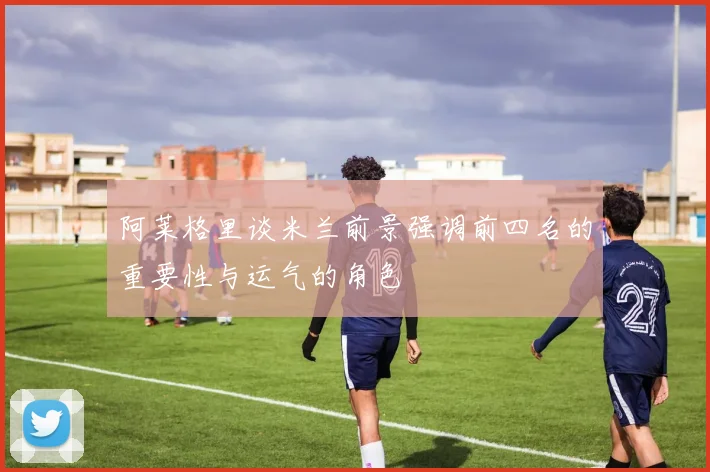 阿莱格里谈米兰前景强调前四名的重要性与运气的角色