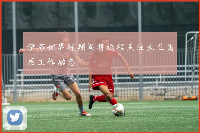 伊布世界杯期间将远程关注米兰高层工作动态