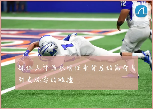 媒体人评马永明任命背后的离奇与时尚观念的碰撞