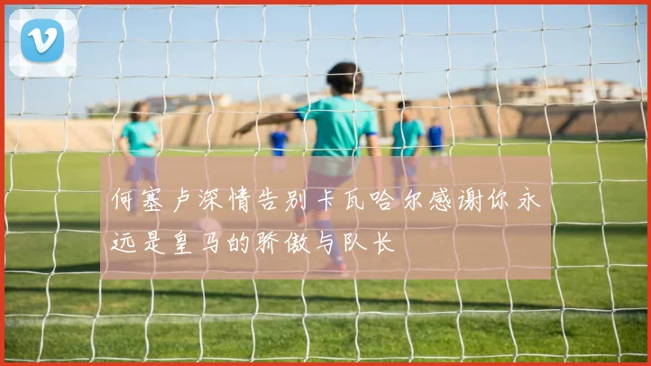 何塞卢深情告别卡瓦哈尔感谢你永远是皇马的骄傲与队长