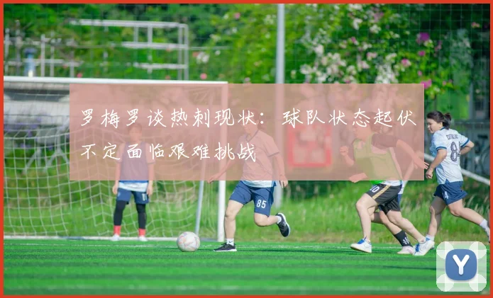 罗梅罗谈热刺现状：球队状态起伏不定面临艰难挑战