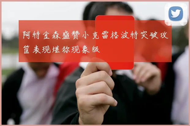 阿特金森盛赞小克雷格波特突破攻筐表现堪称现象级