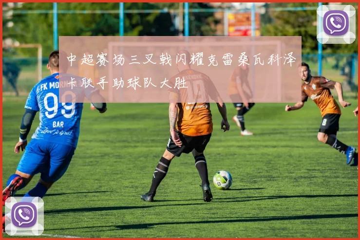中超赛场三叉戟闪耀克雷桑瓦科泽卡联手助球队大胜