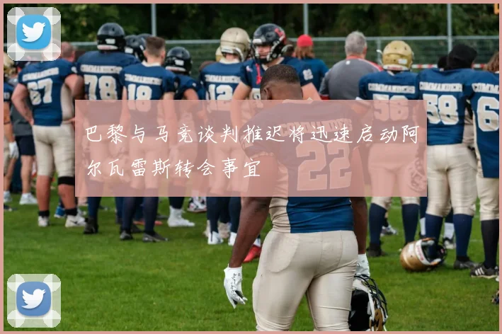 巴黎与马竞谈判推迟将迅速启动阿尔瓦雷斯转会事宜