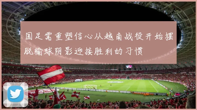 国足需重塑信心从越南战役开始摆脱输球阴影迎接胜利的习惯