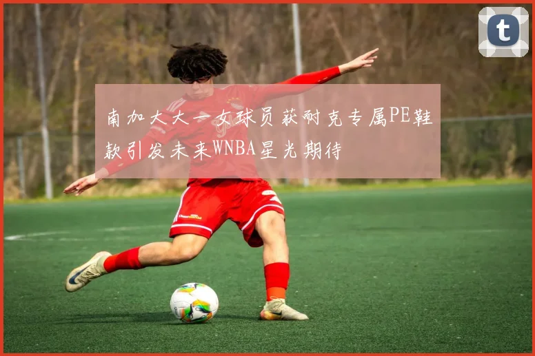 南加大大一女球员获耐克专属PE鞋款引发未来WNBA星光期待