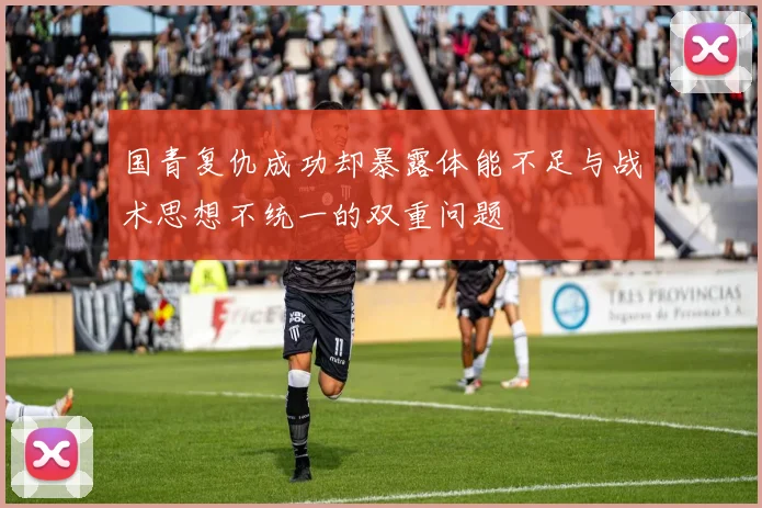 国青复仇成功却暴露体能不足与战术思想不统一的双重问题