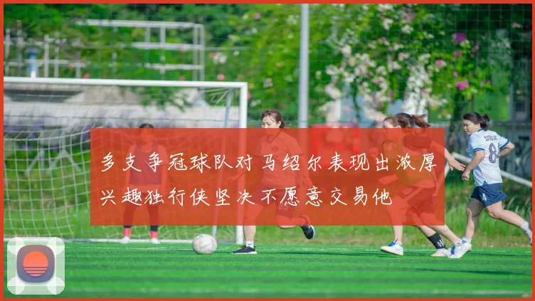 多支争冠球队对马绍尔表现出浓厚兴趣独行侠坚决不愿意交易他