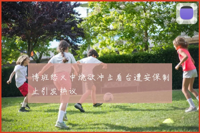 博班怒火中烧欲冲击看台遭安保制止引发热议